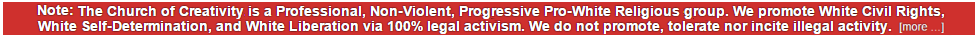 The Church of Creativity is a Professional, Non-Violent, Progressive Pro-White Religious group. We promote White Civil Rights, White Self-Determination, and White Liberation via 100% legal activism. We do not promote, tolerate nor incite illegal activity.